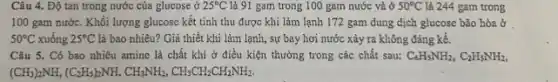 Câu 4. Độ tan trong nước của glucose ở 25^circ C là 91 gam trong 100 gam nước và ở 50^circ C là 244 gam trong
100 gam nước. Khối lượng glucosc kết tinh thu được khi làm lạnh 172 gam dung dịch glucosc bão hòa ở
50^circ C xuống 25^circ C là bao nhiêu? Giá thiết khi làm lạnh, sự bay hơi nước xảy ra không đáng kể.
Câu 5. Có bao nhiêu amine là chất khi ở điều kiện thường trong các chất sau: C_(6)H_(5)NH_(2),C_(2)H_(5)NH_(2),
(CH_(3))_(2)NH,(C_(2)H_(5))_(2)NH,CH_(3)NH_(2),CH_(3)CH_(2)CH_(2)NH_(2)