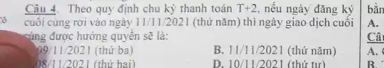 ô
Câu 4. Theo quy định chu kỳ thanh toán T+2 , nêu ngày đǎng ký
cuôi cùng rơi vào ngày 11 /11/2021 (thứ nǎm) thì ngày giao dịch cuối
cùng được hưởng quyên sẽ là:
09/11/2021 (thứ ba )
B. 11/11/2021 (thứ nǎm)
08/11/22021 (thứ hai)
D. 10/11/2021 (thứ tư)
bằn
A.
Câ
A.
B. r