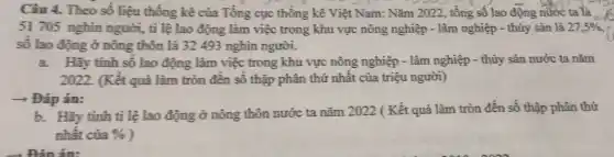 Câu 4. Theo số liệu thống kê của Tổng cục thống kê Việt Nam: Nǎm 2022 , tổng số lao động nước ta là .......
51 705 nghìn người,tỉ lệ lao động làm việc trong khu vực nông nghiệp - lâm nghiệp - thủy sản là 27,5% 
số lao động ở nông thôn là 32493 nghìn người.
a.Hãy tính số lao động làm việc trong khu vực nông nghiệp - lâm nghiệp - thủy sản nước ta nǎm
2022. (Kết quả làm tròn đến số thập phân thứ nhất của triệu người)
+ Đáp án:
b. Hãy tính tỉ lệ lao động ở nông thôn nước ta nǎm 2022 ( Kết quả làm tròn đến số thập phân thứ
nhât của %