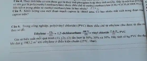 Câu 4. Thuỷ tinh hữu cơ còn được gọi là thuỷ tinh plexiglass hoặc thuỷ tinh acrylic Đẩy là một loại polym Đầy là một
có tên gọi là poly(methyl methacrylate)được điều chế từ methy/methacrylate (CH_(2)=C(CH_(3))COOCH_(3)).
liên kết pi  trong phân tử methyl methacrylate là bao nhiêu? 18k_(4)
Câu 5. Khối lượng của một đoạn mạch capron là 18645 amu Có bao nhiêu mắt xích trong đoạn mạc
trên
__
Câu 6. Trong công nghiệp, poly(viny) chloride)(PVC) được điều chế từ ethylene (thu được từ dầu m
theo sơ đô:
Ethylene (Cl_(2))/((1)) 1,2-dichloroethane (500^circ C)/((2)) vinyl chloride (r,p,xt)/((3))PVC
Giả sử hiệu suất mỗi quá trình (1), (2), (3)lần lượt là 50% ,30%  và 50%  Hãy tính số kg PVC thu đượ
khi dùn g
1983,2m^3 khí ethylene ở điều kiện chuẩn 25^circ C 1 bar).