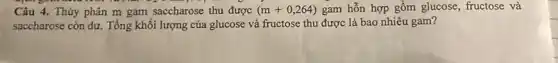 Câu 4. Thúy phân m gam saccharose thu được (m+0,264) gam hỗn hợp gồm glucose, fructose và
saccharose còn dư. Tổng khối lượng của glucose và fructose thu được là bao nhiêu gam?