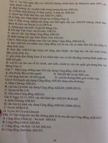 Câu 4: Tại Hội nghị cấp cao ASEAN không chính thức tại Malaixia nǎm 1997 , các
nước thành viên đã
A. định hướng cho sự phát triển trong tương lai của ASEAN.
B. kí Hiệp định Khung về tǎng cường và hợp tác ASEAN.
C. thành lập Diễn đàn khu vực ASEAN (ARF).
D. kí hiệp ước Thân thiện và hợp tác ở Đông Nam Á.
Câu 5: Một trong những nội dung của Hội nghị cấp cao ASEAN không chính thức
được tổ chức tại Ma-lai-xi-a (1997) là
A. thông qua vǎn kiện Tuyên bố Bǎng CốC.
B. kết nạp Việt Nam vào tổ chức ASEAN.
C. nêu rõ việc xây dựng Cộng đồng ASEAN.
D. định hướng kết nạp thêm thành viên ASEAN.
Câu 6: Một trong những mục tiêu xây dựng Cộng đồng ASEAN là
A. đưa ASEAN trở thành một cộng đồng với ba trụ cột có mức liên kết sâu rộng và
ràng buộc hơn.
B. thúc đầy ASEAN tập trung mở rộng , phụ thuộc vào hợp tác với các nước trong
liên minh châu Âu.
C. góp phần đưa Đông Nam Á trở thành khu vực có tốc độ tǎng trưởng bình quân cao
nhât thế giới.
D. xoá bỏ các rào cản về tài chính, anh ninh, chính trị của các quốc gia trong khu vực
Đông Nam Á.
Câu 7: Một trong những mục tiêu xây dựng Cộng đồng ASEAN là
A. phụ thuộc đầu tư bên ngoài.
B. liên kết tất cả các lĩnh vựC.
C. mờ rộng hợp tác với bên ngoài.
D. xoá bỏ đường biên giới ở khu vựC.
Câu 8: Kế hoạch xây dựng Cộng đồng ASEAN được nêu rõ trong
A. Hiến Chương ASEAN.
B. vǎn bản Lộ trình xây dựng Cộng đồng ASEAN (2009 -2015).
C. Tuyên bố Ba li II.
D. Tầm nhìn Cộng đồng ASEAN.
Câu 9: Ngày 22-11-2015, các nhà lãnh đạo ASEAN đã kí kết
A. Hiến Chương ASEAN.
B. vǎn bản Lộ trình xây dựng Cộng đồng ASEAN (2000 -2015).
C. Tuyên bố Ba li II.
D. Tuyên bố Cu-a-la Lǎm-pơ.
Câu 10: Nội dung nào sau đây không phải là ba trụ cột của Cộng đồng ASEAN?
A. Cộng đông Chính trị - An ninh ASEAN.
B. Cộng đồng kinh tê ASEAN.
C. Cộng đồng vǎn hoá - xã hội ASEAN.
D. Cộng đồng than thép ASEAN.