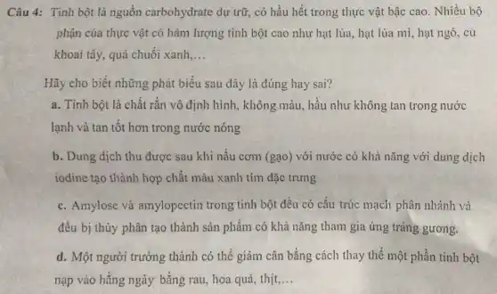 Câu 4: Tinh bột là nguồn carbohydrate dự trữ , có hầu hết trong thực vật bậc cao . Nhiều bộ
phận của thực vật có hàm lượng tinh bột cao như hạt lúa, hạt lúa mì , hạt ngô, củ
khoai tây, quả chuối xanh __
Hãy cho biết những phát biểu sau đây là đúng hay sai?
a. Tinh bột là chất rắn vô định hình, không màu., hầu như không tan trong nước
lạnh và tan tốt hơn trong nước nóng
b. Dung dịch thu được sau khi nấu cơm (gạo) với nước có khả nǎng với dung dịch
iodine tạo thành hợp chất màu xanh tím đặc trưng
c. Amylose và amylopectin trong tinh bột đều có cấu trúc mạch phân nhánh và
đều bị thủy phân tạo thành sản phẩm có khả nǎng tham gia ứng tráng gương.
d. Một người trưởng thành có thể giảm cân bằng cách thay thể một phần tinh bột
nạp vào hằng ngày bằng rau, hoa quả , thịt __