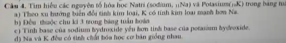 Câu 4 . Tìm hiểu các nguyên tố hóa học Natri (sodium, nNa) và Potasium (_(19)K) trong bàng tul
a)Theo xu hướng : biến đổi tính kim loai,K có tính kim loại mạnh hơn Na,
b)Dầu thuộc chu kì 3 trong bản tuần hoàn
c)Tính base của sodium hydroxide yếu hơn tính base của potasium hydroxide.
d) Na và K đều có tính chất hóa học cơ bàn giống nhau.