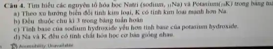 Câu 4 . Tìm hiêu các nguyên tố hóa hoc Natri (sodium , uNa)và Potasium (_(19)K) trong bảng tul
a)Theo xu hướng : biến đổi tính kim loai,K có tính kim loại mạnh hơn Na.
b)Dầu thuộc chu kì 3 trong bản 2 tuần hoàn
c)Tính base của sodium hydroxide yêu hơn tính base của potasium hydroxide.
d) Na và K đều có tính chất hóa hoc cơ bàn gióng nhau.
to Accessibility Unavailable