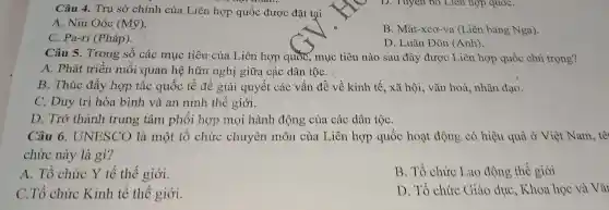 Câu 4. Trụ sở chính của Liên hợp quốc được đặt tại
A. Niu Oóc (Mtilde (y))
C. Pa-ri (Pháp).
B. Mát-xcơ-va (Liên bang Nga).
D. Luân Đôn (Anh).
Câu 5. Trong số các mục tiêu của Liên hợp quốc , mục tiêu nào sau đây được Liên hợp quốc chú trọng?
A. Phát triển mối quan hệ hữu nghị giữa các dân tộC. :
B. Thúc đẩy hợp tác quốc tế để giải quyết các vấn đề về kinh tế , xã hội, vǎn hoá,nhân đạo.
C. Duy trì hòa bình và an ninh thế giới.
D. Trở thành trung tâm phôi hợp mọi hành động của các dân tộC.
Câu 6 . UNESCO là một tổ chức chuyên môn của Liên hợp quốc hoạt động có hiệu quả ở Việt Nam, tê
chức này là gì?
A. Tổ chức Y tế thế giới.
B. Tổ chức Lao động thế giới
C.Tổ chức Kinh tế thể giới.
D. Tổ chức Giáo dục, Khoa học và Vǎ