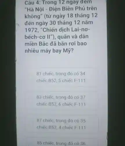 Câu 4 : Trong 12 ngay dem
"Hà Nội Điện Biên Phủ trên
không II (từ ngày 18 tháng 12
đến ngày 30 tháng 12 nǎm
1972. "Chiến dịch Lai-nơ-
bếch-cơ II "), quân va dân
miền Bắc đã bǎn rơi bao
nhiêu máy bay Mỹ?
81 chiếc , trong đó có 34
chiếc B52,5 chiếc F-111
83 chiếc , trong đó có 37
chiếc B52, 6 chiếc F-117
87 chiếc , trong đó có 35
chiếc B52, 4 chiếc F-111
85 chiếc , trong đó có 36