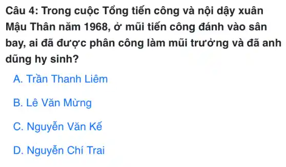 Câu 4: Trong cuộc Tổng tiến công và nội dậy xuân
Mậu Thân nǎm 1968, ở mũi tiến công đánh vào sân
bay, ai đã được phân công làm mũi trưởng và đã anh
dũng hy sinh?
A. Trần Thanh Liêm
B. Lê Vǎn Mừng
C. Nguyễn Vǎn Kế
D. Nguyễn Chí Trai