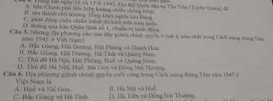 Câu 4. Trong hai ngày 16 và 17-8-1945
toàn quốc ân Trào (Tuyên Quang) đã
toàn quốC.
A. bầu Chính phủ liên hiệp kháng chiến chống Nhật.
B. tán thành chủ trương Tổng khởi nghĩa của Đảng.
C. phát động cuộc chiến tranh du kích trên toàn quốC.
D. thông qua bản Quân lệnh số 1 , chuẩn bị hành động.
Câu 5. Những địa phương nào sau đây giành chính quyền ở tỉnh lị sớm nhất trong Cách mạng tháng Tám
nǎm 1945 ở Việt Nam?
A. Bắc Giang, Hài Dương, Hải Phòng và Thanh Hoá.
B. Bắc Giang, Hài Dương, Hà Tĩnh và Quảng Nam.
C. Thủ đô Hà Nội, Hải Phòng , Huế và Quảng Nam.
D. Thủ đô Hà Nội, Huế, Sài Gòn và Đồng Nai Thượng.
Câu 6. Địa phương giành chính quyền cuối cùng trong Cách mạng tháng Tám nǎm 1945 ở
Việt Nam là
A. Huế và Sài Gòn.
B. Hà Nội và Huế.
C. Bắc Giang và Hà Tĩnh.
D. Hà Tiên và Đồng Nai Thượng.