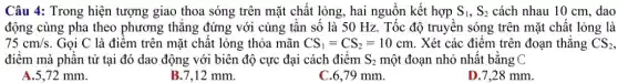 Câu 4: Trong hiện tượng giao thoa sóng trên mặt chât lỏng , hai nguồn kết hợp S_(1),S_(2) cách nhau 10 cm , dao
động cùng pha theo phương thǎng đứng với cùng tân số là 50 Hz. Tốc độ truyền sóng trên mặt chất lỏng là
75cm/s . Gọi C là điểm trên mặt chất lỏng thỏa mãn CS_(1)=CS_(2)=10cm . Xét các điểm trên đoạn thẳng CS_(2),
điểm mà phân tử tại đó dao động với biên độ cực đại cách điểm S_(2) một đoạn nhỏ nhất bằng C
A.5.72 mm.
B.7,12 mm.
C.6,79 mm.
D.7,28 mm.