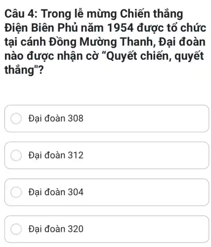 Câu 4 : Trong lễ mừng Chiến thẳng
Điện Biê n Phủ nǎm 1954 được tổ chức
tại cánh Đ ồng Mường Thanh, Đạ i đoàn
nào được nhận cờ "Q uyết chiến, q uyết
thẳng"?
Đại đoàn 308
Đại đoàn 312
Đại đoàn 304
Đại đoàn 320