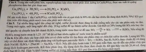 Câu 4. Trong sản xuât phân bón , supephosphate kép chứa thành phần đinh dưỡng là Ca(H_(2)PO_(4))_(2), được sản xuất từ quặng
phosphorite theo hai giai đoạn sau:
Ca_(3)(PO_(4))_(2)+3H_(2)SO_(4)arrow 2H_(3)PO_(4)+3CaSO_(4)
Ca_(3)(PO_(4))_(2)+4H_(3)PO_(4)arrow 3Ca(H_(2)PO_(4))_(2)
Để sản xuất được 1 tấn Ca(H_(2)PO_(4))_(2) với hiệu suất của cả quá trình là 80%  thì cần bao nhiêu tấn dung dịch H_(2)SO_(4)70%  Kết quả
làm tròn đến hàng phân mười (sau dâu phây một chữ số).
Câu 5. Tại nhiều làng nghề thủ công mĩ nghệ, sulfur dioxide được dùng là chất chống mốc cho các sản phẩm mây tre đan.
Trong một ngày, một làng nghề đốt cháy 20 kg sulfur đê tạo thành sulfur dioxide . Giả thiết có 20%  lượng khí SO_(2) trên bay vào
khí quyển và chuyển hóa hết thành H_(2)SO_(4) trong nước mưa theo sơ đồ sau: SO_(2)xrightarrow (xt)SO_(3)xrightarrow (+H_(2)O)H_(2)SO_(4) Nếu nồng độ
H_(2)SO_(4) trong nước mưa là 1,25.10^-5M thì có bao nhiêu nghìn m^3 nước mưa bị nhiễm acid?
Câu 6. Khi đốt cháy các hợp chất hữu cơ có chứa sulfur thì thu được sản phẩm cháy có chứa khí sulfur dioxide.Lượng khí SO2
này có thể được xác định bằng phản ứng với hydrogen peroxide:
H_(2)O_(2)+SO_(2)arrow H_(2)SO_(4) Sau đó, H_(2)SO_(4) được chuẩn độ với dung
dịch NaOH: H_(2)SO_(4)+2NaOHarrow Na_(2)SO_(4)+H_(2)O
,Nếu đốt cháy hoàn toàn 1,302 gam mẫu than, sau đó dẫn sản phẩm cháy qua
dung dịch hydrogen peroxide. Kết thúc phản ứng, lấy dung dịch thu được đem chuẩn độ, kết quả thấy vừa hết 28 ,44 mL dung
dịch NaOH 0.1M . Tính 0/0 khối lượng sulfur có trong mẫu than. Kết quả làm tròn đến hàng phân mười.