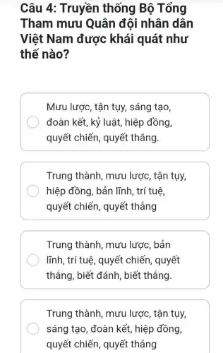 Câu 4 : Truyền thống Bộ Tổng
Tham mưu Quân đội nhân dân
Việt Nam được khái quát như
thế nào?
Mưu lược, tận tụy, sáng tạo,
đoàn kết, kỷ luật, hiệp đồng,
quyết chiến , quyết thẳng.
Trung thành , mưu lược, tận tụy,
hiệp đồng, bản lĩnh, trí tuệ,
quyết chiến , quyết thắng
Trung thành , mưu lược, bản
lĩnh, trí tuệ , quyết chiến , quyết
thắng, biết đánh , biết thắng.
Trung thành , mưu lược, tận tụy,
sáng tạo, đoàn kết, hiệp đồng,
quyết chiến , quyết thắng