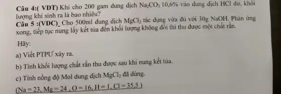 Câu 4:( VDT) Khi cho 200 gam dung dịch Na_(2)CO_(3)10,6%  vào dung dịch HCl dư, khôi
lượng khí sinh ra là bao nhiêu?
Câu 5 : (VDC)_(-) Cho 500ml dung dịch MgCl_(2) tác dụng vừa đủ với 30g NaOH. Phản ứng
xong, tiếp tục nung lấy kết tủa đến khối lượng không đôi thì thu được một chât rǎn.
a) Viết PTPU xảy ra.
b) Tính khôi lượng chất rắn thu được sau khi nung kết tủa.
c) Tính nồng độ Mol dung dịch
MgCl_(2) đã dùng.
(Na=23,Mg=24,O=16,H=1,Cl=35,5)