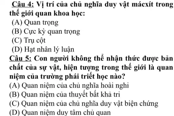 Câu 4: Vi trí của chủ nghĩa duy vật mácxít trong
thế giới quan khoa học:
(A) Quan trọng
(B) Cực kỳ quan trọng
(C) Trụ cột
(D) Hạt nhân lý luận
Câu 5: Con người không thể nhận thức được bản
chất của sự vật , hiện tượng trong thê giới là quan
niệm của trường phải triết học nào?
(A) Quan niệm của chủ nghĩa hoài nghi
(B) Quan niệm của thuyết bất khả tri
(C) Quan niệm của chủ nghĩa duy vật biện chứng
(D) Quan niệm duy tâm chủ quan