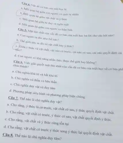 Câu 4: Vấn đề cơ bản của triết học là:
a. Mối quan hệ giữa con người với giới tự nhiên
quan hệ giữa vật chất và ý thức
c. Mối quan hệ giữa tư duy và ngôn ngữ
d. Mối quan hệ giữa con người và thần linh
Mặt thứ nhất của vấn đề cơ bản của triết học trả lời cho câu hỏi nào?
a. Con người ra đời như thế nào?
b. Thế giới này ra đồi từ vật chất hay ý thức?
c. Giữa ý thức và vật chất, cái nào có trước, cái nào có sau, cái nào quyết định cái nào?
d. Con người có khả nǎng nhận thức được thế giới hay không?
Câu 6. Việc giải quyết mặt thứ nhất của vấn đề cơ bản của triết học về cơ bản phâ chia thành?
a. Chủ nghĩa khả tri và bất khả tri
b. Chủ nghĩa vô thần và hữu thần
c. Chủ nghĩa duy vật và duy tâm
d. Phương pháp siêu hình và phương pháp biện chứng
Câu 7. Thế nào là chủ nghĩa duy vật?
a. Cho rằng, ý thức là có trước , vật chất có sau ý thức quyết định vật chất.
b. Cho rằng, vật chất có trước, ý thức có sau, vật chất quyết định ý thức.
c. Cho rằng, vật chất và ý thức cùng tồn tại
d. Cho rằng, vật chất có trước ý thức song ý thức lại quyết định vật chất.
Câu 8. Thế nào là chủ nghĩa duy tâm?