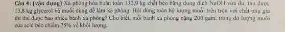 Câu 4: (vận dụng)Xà phòng hóa hoàn toàn 132,9 kg chất béo bằng dung dịch NaOH vừa đủ thu được
13,8 kg glycerol và muối dùng để làm xả phòng. Hỏi dùng toàn bộ lượng muối trên trộn với chất phụ gia
thì thu được bao nhiêu bánh xả phòng?Cho biết, mỗi bảnh xà phòng nặng 200 gam, trong đó lượng muối
của acid béo chiếm 75%  về khối lượng.