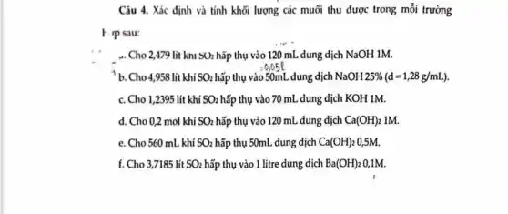 Câu 4. Xác định và tính khối lượng các muối thu được trong mỗi trường
F Ip sau:
. Cho 2,479 lít khi SO_(2) hấp thụ vào 120 mL dung dịch NaOH 1M.
b. Cho 4,958 lít khí SO_(2) hấp thụ vào 50mL dung dịch NaOH25% (d=1,28g/mL)
c. Cho 1,2395 lít khí SO_(2) hấp thụ vào 70 mL dung dịch KOH 1M.
d. Cho 0,2 mol khí SO_(2) hấp thụ vào 120 mL dung dịch Ca(OH)_(2) 1M.
e. Cho 560 mL khí SO_(2) hấp thụ 50mL dung dịch Ca(OH)_(2) 0,5M.
f. Cho 3,7185 lít SO_(2) hấp thụ vào 1 litre dung dịch Ba(OH)_(2) 0,1M.