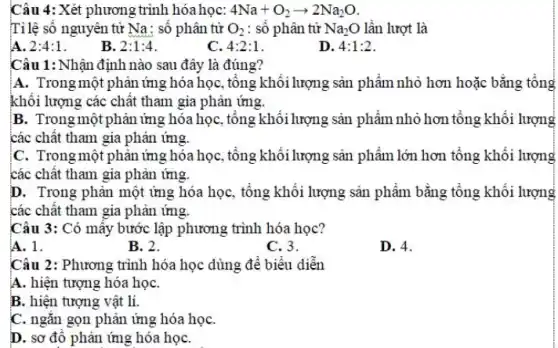 Câu 4: Xét phương trình hóa học: 4Na+O_(2)arrow 2Na_(2)O
Tỉ lệ số nguyên tử Na: số phân tử O_(2) : số phân tử Na_(2)O lần lượt là
A. 2:4:1
B. 2:1:4
C. 4:2:1
D. 4:1:2
Câu 1: Nhận định nào sau đây là đúng?
A. Trong một phản ứng hóa học, tổng khối lượng sản phẩm nhỏ hơn hoặc bằng tổng
khối lượng các chất tham gia phản ứng.
B. Trong một phản ứng hóa học, tổng khối lượng sản phẩm nhỏ hơn tổng khối lượng
các chất tham gia phản ứng.
C. Trong một phản ứng hóa học, tổng khối lượng sản phẩm lớn hơn tổng khối lượng
các chất tham gia phản ứng.
D. Trong phản một ứng hóa học, tổng khối lượng sản phẩm bằng tổng khối lượng
các chật tham gia phản ứng.
Câu 3: Có mấy bước lập phương trình hóa học?
A. 1.
B. 2.
C. 3.
D. 4.
Câu 2: Phương trình hóa học dùng để biểu diễn
A. hiện tượng hóa họC.
B. hiện tượng vật lí.
C. ngǎn gọn phản ứng hóa họC.
D. sơ đô phản ứng hóa họC.