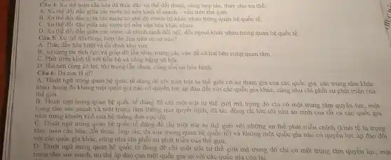 Câu 4: Xu thế toàn cầu hóa đã thúc đầy xu thế đối thoại, cùng hợp tác thay cho xu thế:
A. Xu thế đối đầu giữa các nước có nền kinh tế mạnh - yếu trên thế giới.
B. Xu thế đối đầu giữa các nước có chế độ chính trị khác nhau trong quan hệ quốc tế.
C. Xu thế đối đầu giữa các nước có nền vǎn hóa khác nhau.
D. Xu thế đối đầu giữa các nước có chính sách đối nội, đối ngoại khác nhau trong quan hệ quốc tế.
Câu 5: Xu thế đối thoại, hợp tác dựa trên cơ sở nào?
A. Thúc đầy hòa bình và ôn định khu vựC.
B. Sự cộng tác tích cực và giúp đỡ lẫn nhau trong các vấn đề cà hai bên cùng quan tâm.
C. Phát triển kinh tế với tiến bộ và công bằng xã hội.
D. Hai bên cùng có lợi, tôn trọng lẫn nhau, cùng tồn tại hòa bình.
Câu 6: Đa cực là gì?
A. Thuật ngữ trong quan hệ quốc tế dùng để chi một trật tự thế giới có sự tham gia của các quốc gia các trung tâm khác
nhau, trong đó không một quốc gia nào có quyền lực áp đảo đối với các quốc gia khác, cũng như chi phối sự phát triển của
thế giới.
B. Thuật ngữ trong quan hệ quốc tế dùng để chi một trật tự thế giới mà trong đó chỉ có một trung tâm quyền lực, một
trung tâm sức mạnh và một trung tâm thông qua quyết định,đã tác động rất lớn tới nền an ninh của tất cả các quốc gia
nằm trong khuôn khổ của hệ thống đơn cực đó.
C. Thuật ngữ trong quan hệ quốc tế dùng để chi một trật tự thế giới với những xu thế phát triển chính (kinh tế là trọng
tâm; toàn cầu hóa:đối thoại, hợp tác;đa cực trong quan hệ quốc tế) và không một quốc gia nào có quyền lực áp đảo đối
với các quốc gia khác, cũng như chi phối sự phát triển của thế giới.
D. Thuật ngữ trong quan hệ quốc tế dùng đề chỉ một trật tự thế giới mà trong đó chi có một trung tâm quyền lực, một
trung tâm sức mạnh,ưu thế áp đảo của một quốc gia so với các quốc gia còn lại.