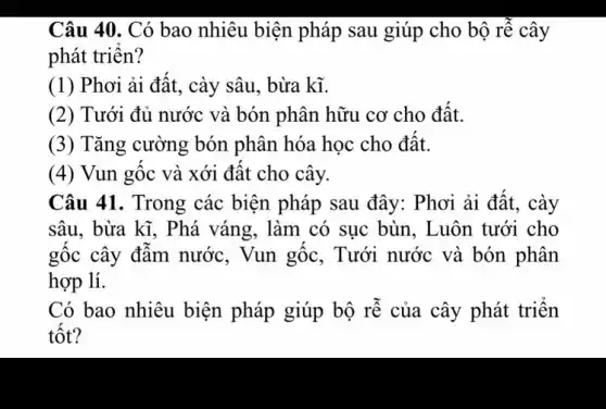 Câu 40. Có bao nhiêu biện pháp sau giúp cho bộ rễ cây
phát triển?
(1) Phơi ải đât, cày sâu , bừa kĩ.
(2) Tưới đủ nước và bón phân hữu cơ cho đật.
(3) Tǎng cường bón phân hóa học cho đât.
(4) Vun gốc và xới đât cho cây.
Câu 41. Trong các biện pháp sau đây : Phơi ải đất, cày
sâu, bừa kĩ, Phá váng, làm có sục bùn, Luôn tưới cho
gốc cây đâm nước , Vun gốc, Tưới nước và bón phân
hợp lí.
Có bao nhiêu biện pháp giúp bộ rễ của cây phát triển
tôt?