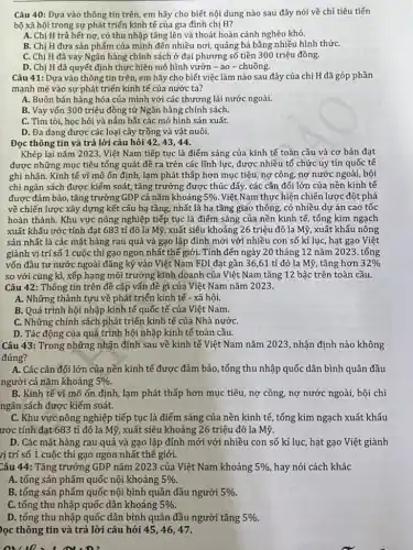 Câu 40: Dựa vào thông tin trên, em hãy cho biết nội dung nào sau đây nói về chỉ tiêu tiến
bộ xã hội trong sự phát triển kinh tế của gia đình chị H?
A. Chị H trả hết nợ, có thu nhập tǎng lên và thoát hoàn cảnh nghèo khó.
B. Chị H đưa sản phẩm của mình đến nhiều nơi, quảng bá bằng nhiều hình thứC.
C. Chị H đã vay Ngân hàng chính sách ở đại phương số tiền 300 triệu đồng.
D. Chị H đã quyết định thực hiện mô hình vườn - ao - chuồng.
Câu 41: Dựa vào thông tin trên, em hãy cho biết việc làm nào sau đây của chị H đã góp phần
mạnh mẽ vào sự phát triển kinh tế của nước ta?
A. Buôn bán hàng hóa của mình với các thương lái nước ngoài.
B. Vay vốn 300 triệu đồng từ Ngân hàng chính sách.
C. Tìm tòi, học hỏi và nắm bắt các mô hình sản xuất.
D. Đa dạng được các loại cây trồng và vật nuôi.
Đọc thông tin và trả lời câu hỏi 42,43,44.
Khép lại nǎm 2023, Việt Nam tiếp tục là điểm sáng của kinh tế toàn cầu và cơ bản đạt
được những mục tiêu tổng quát đề ra trên các lĩnh lực được nhiều tố chức uy tín quốc tế
ghi nhận. Kinh tế vĩ mô ổn định , lạm phát thấp hơn mục tiêu, nợ công,nợ nước ngoài, bội
chi ngân sách được kiếm soát, tǎng trưởng được thúc đẩy, các cân đối lớn của nền kinh tế
được đảm bảo, tǎng trường GDP cả nǎm khoảng 5%  Việt Nam thực hiện chiến lược đột phá
về chiến lược xây dựng kết cấu hạ tầng, nhất là hạ tầng giao thông, có nhiều dự án cao tốc
hoàn thành. Khu vực nông nghiệp tiếp tục là điểm sáng của nền kinh tế, tổng kim ngạch
xuất khấu ước tính đạt 683 tỉ đô la Mỹ, xuất siêu khoảng 26 triệu đô la Mỹ, xuất khẩu nông
sản nhất là các mặt hàng rau quả và gạo lập đỉnh mới với nhiều con số kỉ lục, hạt gạo Việt
giành vị trí số 1 cuộc thi gạo ngon nhất thế giới. Tính đến ngày 20 tháng 12 nǎm 2023, tổng
vốn đầu tư nước ngoài đǎng ký vào Việt Nam FD1 đạt gần 36,61 tỉ đô la Mỹ, tǎng hơn 32% 
so với cùng kì ,xếp hạng môi trường kinh doanh của Việt Nam tǎng 12 bậc trên toàn cầu.
Câu 42: Thông tin trên đề cập vấn đề gì của Việt Nam nǎm 2023.
A. Những thành tựu về phát triển kinh tế - xã hội.
B. Quá trình hội nhập kinh tế quốc tế của Việt Nam.
C. Những chính sách phát triển kinh tế của Nhà nướC.
D. Tác động của quá trình hội nhập kinh tế toàn cầu.
Câu 43: Trong những nhận định sau về kinh tế Việt Nam nǎm 2023, nhận định nào không
đúng?
A. Các cân đối lớn của nền kinh tế được đảm bảo, tổng thu nhập quốc dân bình quân đầu
người cả nǎm khoảng 5% 
B. Kinh tế vĩ mô ốn định, lạm phát thấp hơn mục tiêu nợ công, nợ nước ngoài, bội chi
ngân sách được kiếm soát.
C. Khu vực nông nghiệp tiếp tục là điểm sáng của nền kinh tế, tổng kim ngạch xuất khấu
ước tính đạt 683 tỉ đô la Mỹ,xuất siêu khoảng 26 triệu đô la Mỹ.
D. Các mặt hàng rau quả và gạo lập đỉnh mới với nhiều con số kỉ lục , hạt gạo Việt giành
rị trí số 1 cuộc thi gạo ngon nhất thế giới.
Câu 44: Tǎng trưởng GDP nǎm 2023 của Việt Nam khoảng 5%  hay nói cách khác
A. tổng sản phẩm quốc nội khoảng 5% .
B. tổng sản phẩm quốc nội bình quân đầu người 5% 
C. tổng thu nhập quốc dân khoảng 5% 
D. tống thu nhập quốc dân bình quân đầu người tǎng 5% 
lọc thông tin và trả lời câu hỏi 45,46,47.