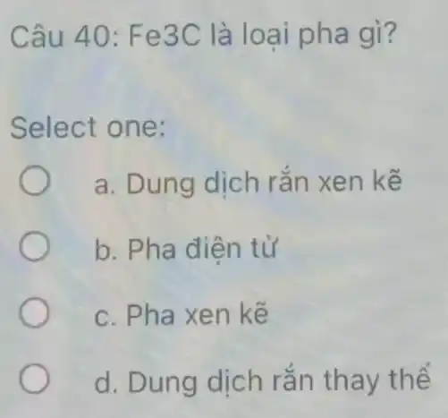 Câu 40 : Fe3C là loai pha gì?
Select one:
a. Dung dịch rắn xen kế
b. Pha điện tử
c. Pha xen kế
d. Dung dịch rắn thay thể