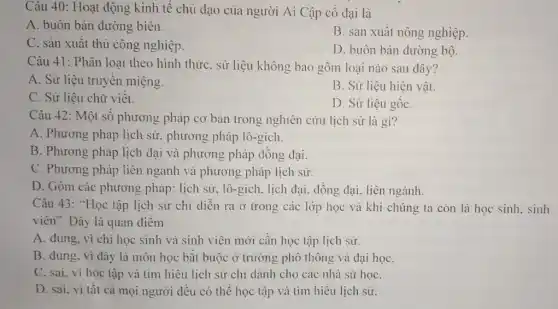 Câu 40: Hoạt động kinh tế chủ dạo của người Ai Cập cổ đại là
A. buôn bán đường biên.
B. sản xuất nông nghiệp.
C. sản xuất thủ công nghiệp.
D. buôn bán đường bộ.
Câu 41: Phân loại theo hình thứC. sử liệu không bao gồm loại nào sau đây?
A. Sử liệu truyền miệng.
B. Sử liệu hiện vật.
C. Sử liệu chữ viêt.
D. Sử liệu gốC.
Câu 42: Một số phương pháp cơ bản trong nghiên cứu lịch sử là gì?
A. Phương pháp lịch sử, phương pháp lô -gích.
B. Phương pháp lịch đại và phương pháp đồng dại.
C. Phương pháp liên ngành và phương pháp lịch sử.
D. Gôm các phương pháp: lịch sử, lô -gích. lịch đại. đồng đại, liên ngành.
Câu 43: "Học tập lịch sử chỉ diễn ra ở trong các lớp học và khi chúng ta còn là học sinh, sinh
viên". Đây là quan điêm
A. đúng, vì chi học sinh và sinh viên mới cần học tập lịch sử.
B. dúng, vi đây là môn học bắt buộc ở trường phô thông và đại họC.
C. sai, vi học tập và tìm hiểu lịch sử chỉ dành cho các nhà sử họC.
D. sai, vi tất cả mọi người đều có thể học tập và tìm hiểu lịch sử.