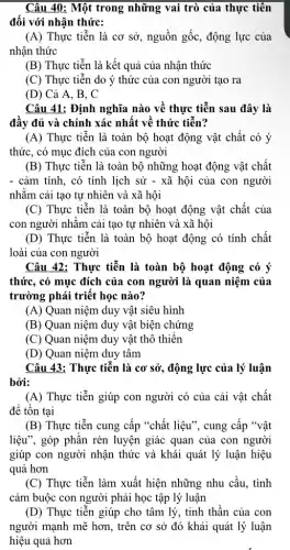 Câu 40: Một trong những vai trò của thực tiền
đối với nhận thức:
(A) Thực tiễn là cơ sở, nguồn gốc, động lực của
nhận thức
(B) Thực tiễn là kết quả của nhận thức
(C) Thực tiễn do ý thức của con người tạo ra
(D) Cả A, B , C
Câu 41: Định nghĩa nào về thực tiễn sau đây là
đầy đủ và chính xác nhất về thức tiền?
(A) Thực tiễn là toàn bộ hoạt động vật chất có ý
thức, có mục đích của con người
(B) Thực tiễn là toàn bộ những hoạt động vật chất
- cảm tính, có tính lịch sử - xã hội của con người
nhǎm cải tạo tự nhiên và xã hội
(C) Thực tiễn là toàn bộ hoạt động vật chất của
con người nhǎm cải tạo tự nhiên và xã hội
(D) Thực tiễn là toàn bộ hoạt động có tính chất
loài của con người
Câu 42: Thực tiễn là toàn bộ hoạt động có ý
thức, có mục đích của con người là quan niệm của
trường phái triết học nào?
(A) Quan niệm duy vật siêu hình
(B) Quan niệm duy vật biện chứng
(C) Quan niệm duy vật thô thiên
(D) Quan niệm duy tâm
Câu 43: Thực tiễn là cơ sở, động lực của lý luận
bởi:
(A) Thực tiễn giúp con người có của cải vật chất
để tồn tại
(B) Thực tiễn cung cấp "chất liệu", cung cấp "vật
liệu", góp phân rèn luyện giác quan của con người
giúp con người nhận thức và khái quát lý luận hiệu
quả hơn
(C) Thực tiễn làm xuất hiện những nhu câu, tình
cảm buộc con người phải học tập lý luận
(D) Thực tiễn giúp cho tâm lý, tinh thân của con
người mạnh mẽ hơn , trên cơ sở đó khái quát lý luận
hiệu quả hơn