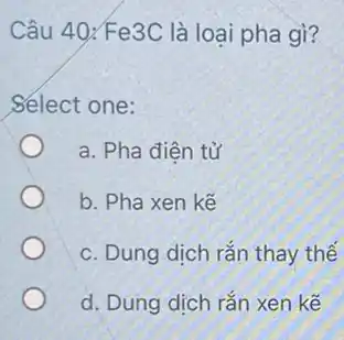 Câu 40;Fe3C là loại pha gì?
Select one:
a. Pha điên tử
b. Pha xen kế
c. Dung dịch rắn thay thế
d. Dung dịch rắn xen kế