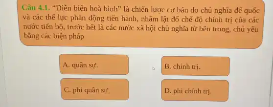 Câu 4.1. "Diễn biển hoà bình" là chiến lược cơ bản do chủ nghĩa để quốc
và các thể lực phản động tiến hành, nhằm lật đổ chế độ chính trị của các
nước tiến bô , trước hết là các nước xã hội chủ nghĩa từ bên trong , chủ yếu
bằng các biện pháp
A. quân sự.
B. chính trị.
C. phi quân sự.
D. phi chính trị.