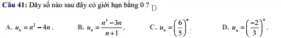 Câu 41: Dãy số nào sau đây có giới hạn bằng 0
A. u_(n)=n^2-4n
B. u_(n)=(n^3-3n)/(n+1)
c u_(n)=((6)/(5))^n
D. u_(n)=((-2)/(3))^n