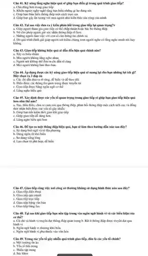 Câu 41. Kỹ nǎng lắng nghe hiệu quả sẽ giúp bạn điều gì trong quá trình giao tiếp?
a. Chủ động hơn trong giao tiếp
b. Khiến người nghe nghĩ rằng bạn hiểu những gì họ đang nói
c. Giúp bạn thấu hiểu thông điệp một cách trọn vẹn
d. Giúp bạn gây ấn tượng với mọi người nhờ kiến thức sâu rộng của mình
Câu 42. Tại sao việc đưa ra ý kiến phản hồi trong giao tiếp lại quan trọng? v
a. Giúp người tham gia giao tiếp có thể chấp thuận hoặc bác bỏ thông điệp.
b. Nó cho phép người gửi xác nhận thông điệp rõ hơn.
c. Những người làm việc với con số cần thông tin chính xá
d. Đó quá trình đánh giá giúp người nói kiểm chứng xem người nghe có lắng nghe mình nói hay
không.
Câu 43. Giao tiếp không hiệu quả sẽ dẫn đến hậu quả chính nào?
a. Xây ra hiểu nhâm
b. Mọi người không lǎng nghe nhau
c. Người nói không thể đưa ra chi dẫn rõ ràng
d. Mọi người không làm theo bạn
Câu 44. Áp dụng được các kỹ nǎng giao tiếp hiệu quả sẽ mang lại cho bạn những lợi ích gì?
Hãy chọn ra 3 đáp án
a. Các chi dần đưa ra rõ ràng.dễ hiểu và dễ theo dõi
b. Hiểu được các thông tin quan trọng được truyền tải
c. Giao tiếp được bǎng ngôn ngữ cơ thể
d. Lǎng nghe hiểu quả
Câu 45. Xác định được các yếu tố quan trọng trong giao tiếp sẽ giúp bạn giao tiếp hiệu quả
hơn như thế nào?
a. Tạo, thấu hiểu chia sẻ cảm xúc qua thông điệp, phản hồi thông điệp một cách tích cực và đồng
thời nhận biết được các yếu tố gây nhiều
b. Giúp bạn tiết kiệm thời gian khi giao tiếp
c. Giúp giao tiếp dễ dàng hơn
d. Lǎng nghe hiệu quá hơn
Câu 46. Để tạo ra một thông điệp hiệu quả, bạn sẽ làm theo hướng dẫn nào sau đây?
a. Sử dụng biệt ngữ và từ địa phương
b. Dùng ngôn từ khó hiểu
c. Sử dụng tiếng lóng
d. Lựa chọn từ phù hợp, dễ hiểu
Câu 47. Giao tiếp công việc nơi công sở thường không sử dụng hình thức nào sau đây?
a. Giao tiếp điện thoại
b. Giao tiếp qua email
c. Giao tiếp trực tiếp
d. Giao tiếp bằng vǎn bản
e. Giao tiếp bằng fax
Câu 48. Tại sao khi giao tiếp bạn nên tập trung vào ngôn ngữ hành vi và các biểu hiện của
cơ thế?
a. Cứ chi và hành vi truyền đạt thông điệp quan trọng b. Rất ít thông điệp được truyền đạt qua
hành vi
b. Ngôn ngữ hành vi thường khó hiểu
c. Ngôn ngữ hành vi phụ thuộc vào vǎn hóa
Câu 49. Trong các yếu tố gây nhiễu quá trình giao tiếp.đâu là các yếu tố chính?
a. Môi trường ổn ào
b. Yếu tố bên trong
c. Thiếu tập trung
d. Sứrc khỏe