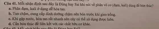 Câu 41. Mỗi nhận định sau đây là Đúng hay Sai khi nói về phân vô cơ (đạm, kali) dùng để bón thúc?
a. Phân đạm, kali ở dạng dễ hòa tan.
b. Tan chậm, cung cấp dinh dưỡng chậm nên bón trước khi gieo trồng.
c. Khi gặp nước , hòa tan rất nhanh nên cây có thể sử dụng được luôn.
d. Cần bón thúc để liên kết với các chất hữu cơ khác.
Câu 42 Mỗi đây là Đúng hay Soi