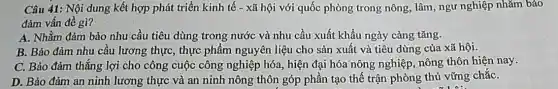 Câu 41: Nội dung kết hợp phát triển kinh tế - xã hội với quốc phòng trong nông, lâm, ngữ nghiệp nhǎm bảo
đảm vấn đề gì?
A. Nhằm đảm bảo nhu cầu tiêu dùng trong nước và nhu cầu xuất khẩu ngày càng tǎng.
B. Bảo đảm nhu cầu lương thực, thực phẩm nguyên liệu cho sản xuất và tiêu dùng của xã hội.
C. Bảo đảm thǎng lợi cho công cuộc công nghiệp hóa, hiện đại hóa nông nghiệp nông thôn hiện nay.
D. Bảo đảm an ninh lương thực và an ninh nông thôn góp phần tạo thế trận phòng thủ vững chắC.