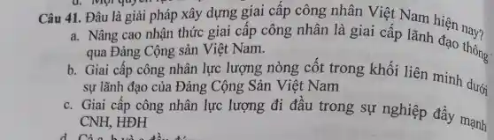 Câu 41. Đâu là giải pháp xây dựng giai câp công nhân Việt Nam hiện nau?
a. Nâng cao nhận thức giai cấp công nhân là giai cấp lãnh đạo thông.
qua Đảng Cộng sản Việt Nam.
b. Giai cấp công nhân lực lượng nòng côt trong khối liên minh dưới
sự lãnh đạo của Đảng Cộng Sản Việt Nam
c. Giai cấp công nhân lực lượng đi đâu trong sự nghiệp đẩy mạnh
CNH, HĐH