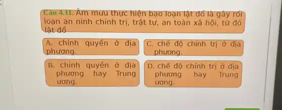 Câu 4.11. Âm mưu thực hiện bạo loạn lật đổ là gây rối
loạn an ninh chính trị, trật tự , an toàn xã hội , từ đó
lât đổ
A. chính quyền ở địa
phương.
C. chế độ chính trị ở địa
phương.
B. chính quyền ở địa
phương hay Trung
ương.
D. chế độ chính trị ở địa
phương hay Trung
ương.