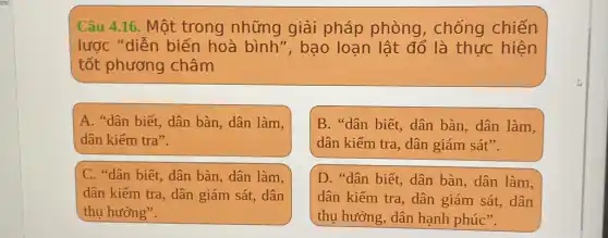 Câu 4.16. Một trong những giải pháp phòng , chống chiến
lược "diễn biến hoà bình", bao loạn lật đổ là thực hiện
tốt phương châm
A. "dân biết , dân bàn, dân làm,
dân kiếm tra".
B. "dân biết, dân bàn, dân làm,
dân kiểm tra, dân giám sát".
C. "dân biết, dân bàn, dân làm,
dân kiểm tra, dân giám sát, dân
thụ hưởng".
D. "dân biết, dân bàn, dân làm,
dân kiểm tra, dân giám sát, dân
thụ hưởng, dân hạnh phúc".