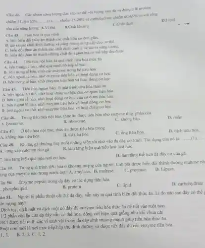 Câu 42. Các nhóm nǎng lượng đưa vào cơ thể với lượng vừa đủ và đúng ti lệ protein
chiếm 13 đến 20% , __ chiếm 15-20% 
và carbohydrate chiếm
60-65%  so với tổng
nhu cầu nǎng lượng.A. Vi thể
B.Chất khoáng
C.Chất đạm
D.Lipid
Câu 43. Tiêu hóa là quá trình
A. làm biến đổi thức ǎn thành các chất hữu cơ đơn giản.
B. tạo ra các chất dinh dưỡng và nǎng lượng cung cấp cho cơ thể.
C. biến đổi thức ǎn thành các chất dinh dưỡng và tạo ra nǎng lượng.
D. biến đổi thức ǎn thành những chất đơn giản mà cơ thể hấp thụ được
Câu 44. Tiêu hóa nội bào, là quá trình tiêu hóa thức ǎn
A. bên trong tế bào, nhờ quá trình hô hấp tế bào.
B. bên trong tế bào, nhờ các enzyme trong hệ tiêu hóa
C. bên ngoài tế bào, nhờ enzyme tiêu hóa và hoạt động cơ học
D. bên trong tế bào, nhờ enzyme tiêu hóa và hoạt động cơ học
Câu 45. Tiêu hóa ngoại bào, là quá trình tiêu hóa thức ǎn
A. bên ngoài cơ thể, nhờ hoạt động cơ học của cơ quan tiêu hóa.
B. bên ngoài tế bào, nhờ hoạt động cơ học của cơ quan tiêu hóa.
C. bên ngoài tế bào nhờ enzyme tiêu hóa và hoạt động cơ họC.
D. bên ngoài cơ thể, nhờ enzyme tiêu hóa và hoạt động cơ họC.
Câu 46. Trong tiêu hóa nội bào, thức ǎn được tiêu hóa nhờ enzyme thủy phân của
A. lysosome.
B. ribosome.
C. không bào.
D. nhân.
Câu 47. Ở tiêu hóa nội bảo, thức ǎn được tiêu hóa trong
C. ống tiêu hóa.
D. dịch tiêu hóa.
A. không bào tiêu hóa.
B. túi tiêu hóa.
Câu 48. Khi ǎn gà thường hay nuốt những viên sòi nhỏ vào dạ dày cơ (mề). Tác dụng của nó là
__
A. cung cấp calcium cho gà.
B. làm tǎng hiệu quả tiêu hoá hoá họC.
C. làm tǎng hiệu quả tiêu hoá cơ họC.
D. làm tǎng thể tích dạ dày cơ của gà.
Câu 49. Trong quá trình tiêu hóa ở khoang miệng của người tinh bột được biến đổi thành đường maltose nh
ung của enzyme nào trong nước bọt? A.amylase. B. maltase.
C. protease.
D. Lipase.
âu 50. Enzyme pepsin trong dạ dày có tác dụng tiêu hóa
C. lipid
D. carbohydrate
phospholipid.
B. protein
âu 51. Người bị phẫu thuật cắt 2/3 dạ dày, vẫn xảy ra quá tình biến đổi thức ǎn. Lí do nào sau đây có thể
ện tượng này?
Dịch tụy, dịch mật và dịch ruột có đầy đủ enzyme tiêu hóa thức ǎn đề tiết vào ruột non.
1/3
phần còn lại của dạ dày vẫn có thể hoạt động với hiệu quả giống như khi chưa cắt
HCl được tiết ra ít, các vi sinh vật trong dạ dày sinh trưởng mạnh giúp tiêu hóa thức ǎn.
Ruột non mới là nơi trực tiếp hấp thụ dinh dưỡng và được tiết đầy đủ các enzyme tiêu hóa.
1.3.
B. 2,3. C. 1 . 2.