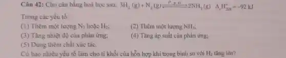 Câu 42 : Cho cân bằng hoá học sau: 3H_(2)(g)+N_(2)(g)leftharpoons (1^circ ,p_(1)N)/(2)2NH_(3)(g) Delta _(r)H_(258)^0=-92kJ
Trong các yếu tô:
(1)Thêm một lượng N_(2) hoặc H_(2)
(2)Thêm một lượng NH_(3)
(3)Tǎng nhiệt độ của phản ứng;
(4)Tǎng áp suất của phản ứng;
(5)Dùng thêm chất xúc tác.
Có bao nhiêu yêu tô làm cho tỉ khối của hỗn hợp khí trong bình so với H_(2) tǎng lên?