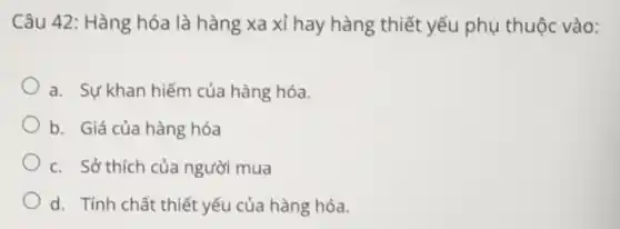 Câu 42: Hàng hóa là hàng xa xỉ hay hàng thiết yếu phụ thuộc vào:
a. Sự khan hiếm của hàng hóa.
b. Giá của hàng hóa
c. Sở thích của người mua
d. Tính chất thiết yếu của hàng hóa.