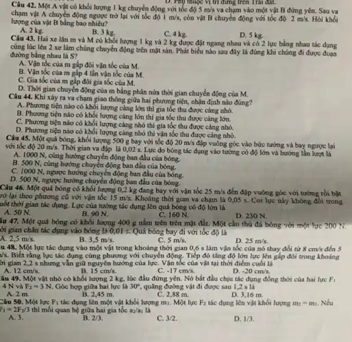 Câu 42. Một A vật có khối lượng 1 kg chuyển động với tốc độ 5m/s va chạm vào một vật B đứng yên. Sau va
chạm vật A chuyển động ngược trở lại với tốc độ 1m/s còn vật B chuyển động với tốc độ 2m/s. Hỏi khối
lượng của vật B bằng bao nhiêu?
A. 2 kg.
B. 3 kg.
C. 4 kg.
D. 5 kg.
Câu 43. Hai xe lǎn m và M có khối lượng 1 kg và 2 kg được đặt ngang nhau và có 2 lực bằng nhau tác dụng
cùng lúc lên 2 xe làm chúng chuyển động trên mặt sàn. Phát biểu nào sau đây là đúng khi chúng đi được
đường bằng nhau là S?
A. Vận tốc của m gấp đôi vận tốc của M.
B. Vận tốc của m gấp 4 lần vận tốc của M.
C. Gia tốc của m gấp đôi gia tốc của M.
D. Thời gian chuyển động của m bằng phân nửa thời gian chuyển động của M.
Câu 44. Khi xảy ra va chạm giao thông giữa hai phương tiện, nhận định nào đúng?
A. Phương tiện nào có khôi lượng càng lớn thì gia tốc thu được càng nhỏ.
B. Phương tiện nào có khối lượng càng lớn thì gia tốc thu được càng lớn.
C. Phương tiện nào có khối lượng càng nhỏ thì gia tốc thu được càng nhỏ.
D. Phương tiện nào có khối lượng càng nhỏ thì vận tốc thu được càng nhỏ.
Câu 45. Một quả bóng, khối lượng 500 g bay với tốc độ 20m/s
đập vuông góc vào bức tường và bay ngược lại với tốc độ 20m/s.
Thời gian va đập là 0,02 s. Lực do bóng tác dụng vào tường có độ lớn và hướng lần lượt là
A. 1000 N , cùng hướng chuyển động ban đầu của bóng.
B. 500 N, cùng hướng chuyển động ban đâu của bóng.
C. 1000 N, ngược hướng chuyển động ban đầu của bóng.
D. 500 N, ngược hướng chuyển động ban đầu của bóng.
Câu 46. Một quả bóng có khối lượng 0,2 kg đang bay với vận tốc 25m/s đến đập vuông góc với tường rồi bật
rở lại theo phương cũ với vận tốc 15m/s. Khoảng thời gian va chạm là 0,05 s. Coi lực này không đổi trong
uốt thời gian tác dụng. Lực của tường tác dụng lên quả bóng có độ lớn là
A. 50 N.
B. 90 N.
C. 160 N.
D. 230 N.
iu 47. Một quả bóng có khối lượng 400 g nằm trên trên mặt đất. Một cầu thủ đá bóng với một lực 20071
ời gian chân tác dụng vào bóng là 0,01 s. Quả bóng bay đi với tốc độ là
2,5m/s.
B. 3,5m/s.
C. 5m/s.
D. 25m/s.
u 48. Một lực tác dụng vào một vật trong khoảng thời gian 0,6 s làm vận tốc của nó thay đổi tử 8cm/s đến 5
/s. Biết rằng lực tác dụng cùng phương với chuyển động. Tiếp đó tǎng độ lớn lực lên gấp đôi trong khoảng
ời gian 2,2 s nhưng vẫn giữ nguyên hướng của lựC. Vận tốc của vật tại thời điểm cuối là
A. 12cm/s.
B. 15cm/s.
-17cm/s.
D. -20cm/s.
âu 49. Một vật nhỏ có khối lượng 2 kg , lúc đầu đứng yên . Nó bắt đầu chịu tác dụng đồng thời của hai lực F_(1)
4N và F_(2)=3N. Góc hợp giữa hai lực là 30^circ , quãng đường vật đi được sau 1,2 s là
A. 2 m.
B. 2.45 m.
C. 2,88 m.
D. 3,16 m.
Câu 50. Một lực F_(1) tác dụng lên một vật khối lượng mi.. Một lực F_(2) tác dụng lên vật khối lượng m_(2)=m_(1) Nếu
F_(1)=2F_(2)/3 thì mối quan hệ giữa hai gia tốc a_(2)/a_(1) là
A. 3.
B. 2/3
C. 3/2
D. 1/3