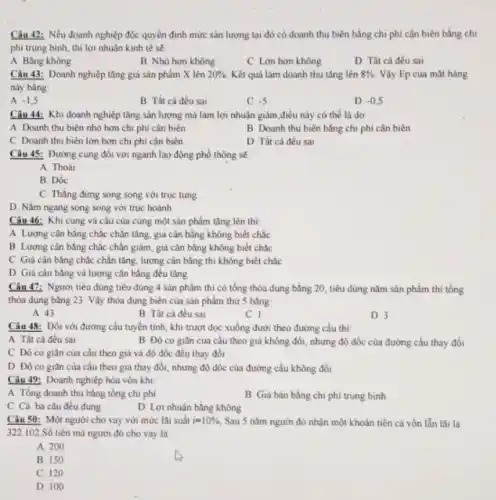 Câu 42: Nếu doanh nghiệp độc quyền định mức sản lượng tại đó có doanh thu biên bằng chi phi cận biên bằng chi
phi trung bình, thi lợi nhuận kinh tế sẽ:
A Bằng không
B Nhó hơn không
C Lon hơn không
D Tất cả đều sai
Câu 43: Doanh nghiệp tǎng giả sản phẩm X lên 20%  Kết quá làm doanh thu tǎng lên 8%  Vậy Ep của mặt hàng
này bǎng
A -1,5
B Tất cả đều sai
C -5
D -0,5
Câu 44: Khi doanh nghiệp tǎng sản lượng mà làm lợi nhuân giảm,điêu này có the là do
A Doanh thu bièn nhỏ hơn chi phi cân biên
B Doanh thu biên bằng chi phí cận biên
C Doanh thu biên lớn hơn chi phí cân biên
D Tất cá đều sai
Câu 45: Đường cung đối với ngành lao động phổ thông sẽ
A. Thoai
B. Dóc
C. Thàng đứng song song với trục tung
D. Nǎm ngang song song với trục hoành
Câu 46: Khi cung và cầu của cùng một sản phẩm tǎng lên thi:
A Lương cân bằng chắc chân tǎng, giá cân bằng không biết chắc
B Lương cân bằng chắc chǎn giảm, giá cân bǎng không biết chắc
C Giá cân bằng chặc chân tǎng, lượng cân bằng thi không biết chắc
D Giácân bǎng và lượng cân bằng đêu tǎng
Câu 47: Người tiêu dùng tiêu dùng 4 sản phẩm thi có tổng thỏa dụng bằng 20, tiêu dùng nǎm sản phẩm thì tổng
thỏa dụng bằng 23 Vậy thỏa dụng biên của sản phẩm thứ 5 bằng
A. 43
B Tất cả đều sai
C. I
D 3
Câu 48: Đối với đường cầu tuyển tính khi trượt dọc xuống dưới theo đường cầu thi:
A Tất cả đều sai
B Đô co giân của câu theo giá không đổi, nhưng độ dốc của đường cầu thay đổi
C Độ co giân của cầu theo giá và độ dốc đều thay đồi
D Độ co giãn của cầu theo giá thay đổi, nhưng độ đốc của đường cầu không đồi
Câu 49: Doanh nghiệp hòa vốn khi
A Tồng doanh thu bằng tổng chi phi
B Giá bán bằng chi phí trung bình
C Cả ba câu đêu đúng
D Lợi nhuận bǎng không
Câu 50: Một người cho vay với mức lãi suất i=10%  Sau 5 nǎm người đó nhận một khoản tiền cả vốn lẫn lãi là
322.102 Số tiền mà người đó cho vay là:
A. 200
B. 150
C. 120
D. 100