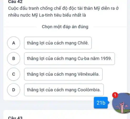 Câu 42
Cuộc đấu tranh chống chế độ độc tài thân Mỹ diễn ra ở
nhiều nước Mỹ La-tinh tiêu biểu nhất là
Chọn một đáp án đúng
A )
thẳng lợi của cách mạng Chilê.
B . )
thẳng lợi của cách mạng Cu-ba nǎm 1959.
C .
thẳng lợi của cách mạng Vênêxuêla.
D
thẳng lợi của cách mạng Coolômbia.
Câu 43