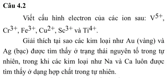 Câu 4.2
Viết cấu hình electron của các ion sau: V^5+
Cr^3+,Fe^3+,Cu^2+,Sc^3+ Ti^4+
Giải thích tại sao các kim loại như Au (vàng) và
Ag (bạc) được tìm thấy ở trạng thái nguyên tố trong tư
nhiên, trong khi các kim loại như Na và Ca luôn được
tìm thây ở dạng hợp chất trong tự nhiên.