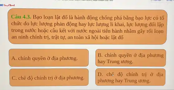 Câu 4.3. Bao loạn lật đổ là hành động chống phá bằng bạo lực có tổ
chức do lực lượng phản động hay lực lượng li khai, lực lượng đối lập
trong nước hoặc câu kết với nước ngoài tiến hành nhằm gây rối loạn
an ninh chính trị , trật tự, an toàn xã hội hoặc lật đổ
A. chính quyền ở địa phương.
B. chính quyền ở địa phương
hay Trung ương.
C. chế độ chính trị ở địa phương.
D. chẽ đô chính trị ở địa
phương hay Trung ương.