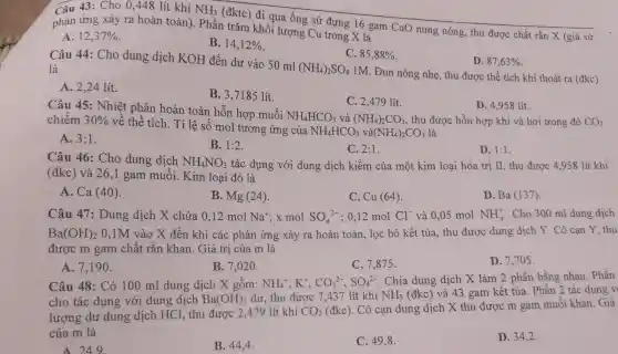 Câu 43: Cho 0 ,448 lít khí NH_(3)
(đktc) đi qua ống sứ đựng 16 gam CuO nung nóng , thu được chất rắn X (giả sử phản ứng xảy ra hoàn toàn). Phần trǎm khối lượng Cu trong X là
A 12,37% 
B. 14,12% 
C. 85,88% 
D. 87,63% 
Câu 44: Cho dung dịch KOH đến dư vào 50 ml
(NH_(4))_(2)SO_(4)
1M. Đun nóng nhẹ , thu được thể tích khí thoát ra (đkc)
là
A. 2,24 lít.
B. 3,7185 lít.
C. 2,479 lít.
D. 4,958 lít.
Câu 45: Nhiệt phân hoàn toàn hỗn hợp muối
NH_(4)HCO_(3) và (NH_(4))_(2)CO_(3) , thu được hỗn hợp khí và hơi trong đó CO_(2) chiếm 30% 
về thể tích. Tỉ lệ số mol tương ứng của
NH_(4)HCO_(3)va(NH_(4))_(2)CO_(3) là
A. 3:1
B. 1:2
C. 2:1
D. 1:1
Câu 46: Cho dung dịch NH_(4)NO_(3) tác dụng với dung dịch kiềm của một kim loại hóa trị II, thu được 4958 lít khí
(đkc) và 26,1 gam muối.Kim loại đó là
A. Ca (4 ()).
B. Mg (24).
C. Cu (64)
D. Ba (137).
Câu 47: Dung dịch X chứa 0 ,12 mol Na^+ x mol SO_(4)^2- :0,12 mol Cl^- và 0,05 mol NH_(4)^+ . Cho 300 ml dung dịch
Ba(OH)_(2) 0,1M vào X đến khi các phản ứng xảy ra hoàn toàn, lọc bỏ kết tủa, thu được dung dịch Y. Cô cạn Y, thu
được m gam chất rắn khan . Giá trị của m là
A. 7,190 .
B. 7,020 .
C. 7,875 .
D. 7,705 .
Câu 48: Có 100 ml dung dịch X gồm: NH_(4)^+,K^+,CO_(3)^2-,SO_(4)^2-
Chia dung dịch X làm 2 phần bằng nhau. Phần
cho tác dụng với dung dịch Ba(OH)_(2) dư, thu được 7 ,437 lít khí NH_(3) (đkc) và 43 gam kết tủa. Phần 2 tác dụng v
lượng dư dung dịch HCl, thu được 2,479 lít khí
CO_(2) (đkc). Cô cạn dung dịch X thu được m gam muối khan. Giá
của m là
A. 24.9
B. 44,4 .
C. 49,8 .
D. 34,2 .