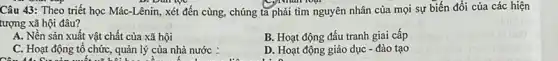 Câu 43: Theo triết học Mác-Lênin, xét đến cùng, chúng ta phải tìm nguyên nhân của mọi sự biến đổi của các hiện
tượng xã hội đâu?
A. Nền sản xuất vật chất của xã hội
B. Hoạt động đấu tranh giai cấp
C. Hoạt động tổ chức, quản lý của nhà nước :
D. Hoạt động giáo dục - đào tạo