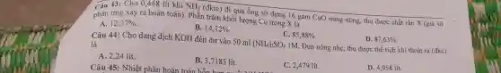 Câu 43:Cho 0,448 lít khí NH_(3)
(đktc) đi qua ông sứ đựng 16 gam CuO nung nóng,thu được chất rắn X (giả sử phản ứng xảy ra hoàn toàn). Phần trǎm khối lượng Cu trong X là
A. 12,37% 
B. 14,12% 
C. 85,88% 
D. 87,63% 
Câu 44:Cho dung dịch KOH đến dư vào 50 ml
(NH_(4))_(2)SO_(4)
1M. Đun nóng nhẹ thu được thể tích khí thoát ra
(dkc)
là
A. 2,24 lít.
B. 3,7185 lít.
Câu 45:Nhiệt phân hoàn toàn hỗn hơn lít.
C. 2,479 lít.
D. 4,958 lít.