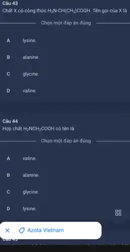 Câu 43
Chất X có công thức H_(2)N-CH(CH_(3))COOH. . Tên gọi của X là
__
Chọn một đáp án đúng
__
A
lysine.
B D
alanine.
C v
glycine.
D
valine.
Câu 44
Hợp chất H_(2)NCH_(2)COOH có tên là
__
Chọn một đáp án đúng
A )
valine.
B )
alanine.
v
glycine.
D
lysine.
Azota Vietnam